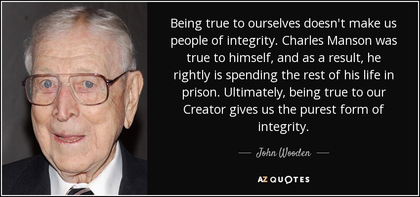 Being true to ourselves doesn't make us people of integrity. Charles Manson was true to himself, and as a result, he rightly is spending the rest of his life in prison. Ultimately, being true to our Creator gives us the purest form of integrity. - John Wooden