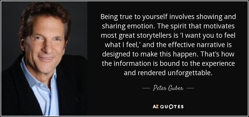 Being true to yourself involves showing and sharing emotion. The spirit that motivates most great storytellers is 'I want you to feel what I feel,' and the effective narrative is designed to make this happen. That's how the information is bound to the experience and rendered unforgettable. - Peter Guber