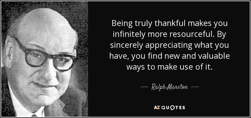 Being truly thankful makes you infinitely more resourceful. By sincerely appreciating what you have, you find new and valuable ways to make use of it. - Ralph Marston