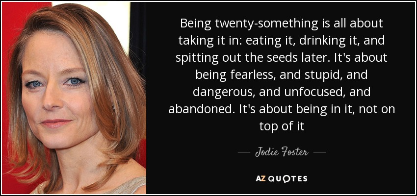 Being twenty-something is all about taking it in: eating it, drinking it, and spitting out the seeds later. It's about being fearless, and stupid, and dangerous, and unfocused, and abandoned. It's about being in it, not on top of it - Jodie Foster