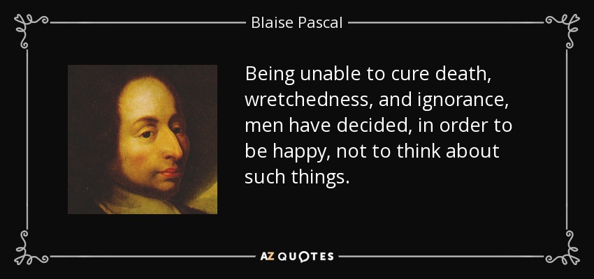 Being unable to cure death, wretchedness, and ignorance, men have decided, in order to be happy, not to think about such things. - Blaise Pascal