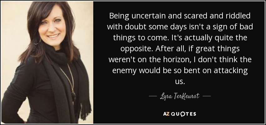 Being uncertain and scared and riddled with doubt some days isn't a sign of bad things to come. It's actually quite the opposite. After all, if great things weren't on the horizon, I don't think the enemy would be so bent on attacking us. - Lysa TerKeurst