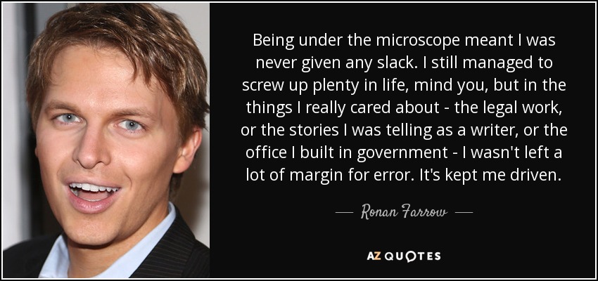 Being under the microscope meant I was never given any slack. I still managed to screw up plenty in life, mind you, but in the things I really cared about - the legal work, or the stories I was telling as a writer, or the office I built in government - I wasn't left a lot of margin for error. It's kept me driven. - Ronan Farrow