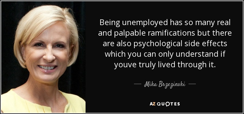 Being unemployed has so many real and palpable ramifications but there are also psychological side effects which you can only understand if youve truly lived through it. - Mika Brzezinski