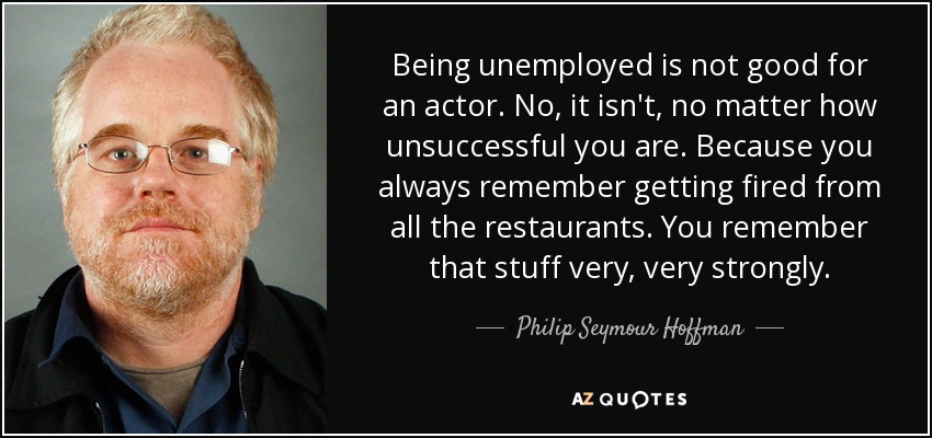 Being unemployed is not good for an actor. No, it isn't, no matter how unsuccessful you are. Because you always remember getting fired from all the restaurants. You remember that stuff very, very strongly. - Philip Seymour Hoffman