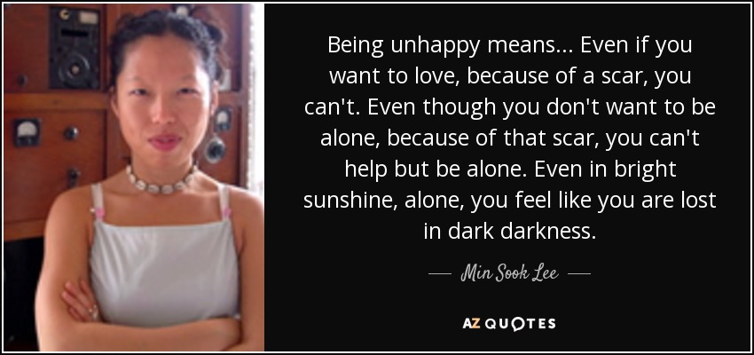 Being unhappy means... Even if you want to love, because of a scar, you can't. Even though you don't want to be alone, because of that scar, you can't help but be alone. Even in bright sunshine, alone, you feel like you are lost in dark darkness. - Min Sook Lee