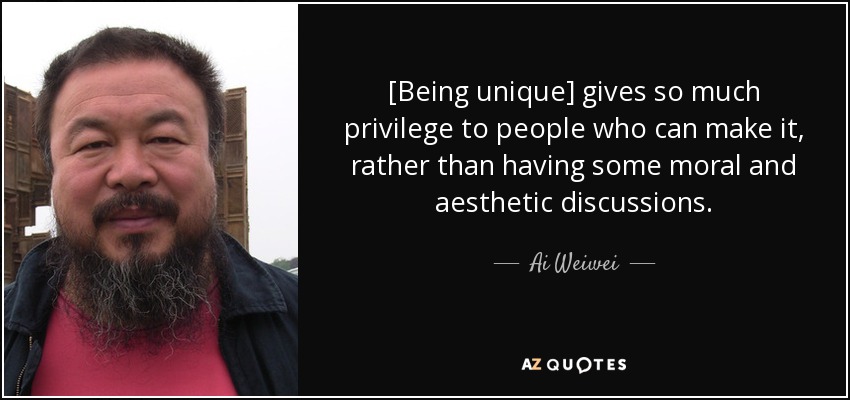 [Being unique] gives so much privilege to people who can make it, rather than having some moral and aesthetic discussions. - Ai Weiwei