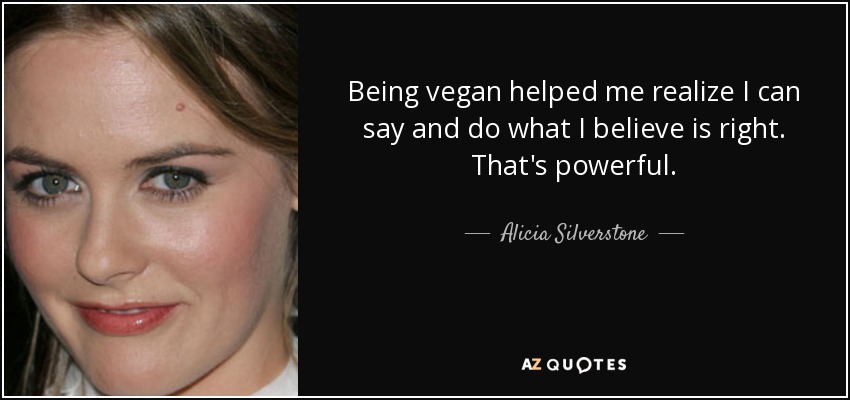 Being vegan helped me realize I can say and do what I believe is right. That's powerful. - Alicia Silverstone