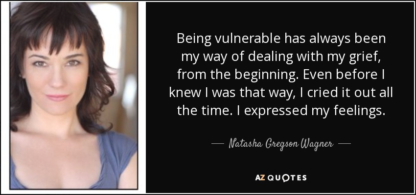 Being vulnerable has always been my way of dealing with my grief, from the beginning. Even before I knew I was that way, I cried it out all the time. I expressed my feelings. - Natasha Gregson Wagner