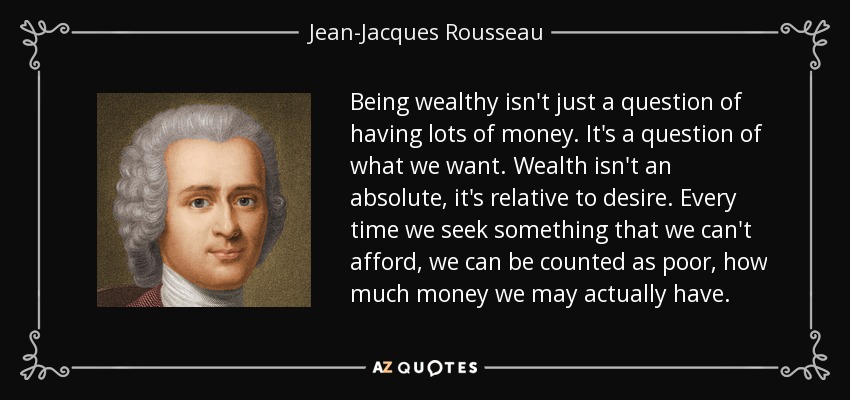 Being wealthy isn't just a question of having lots of money. It's a question of what we want. Wealth isn't an absolute, it's relative to desire. Every time we seek something that we can't afford, we can be counted as poor, how much money we may actually have. - Jean-Jacques Rousseau