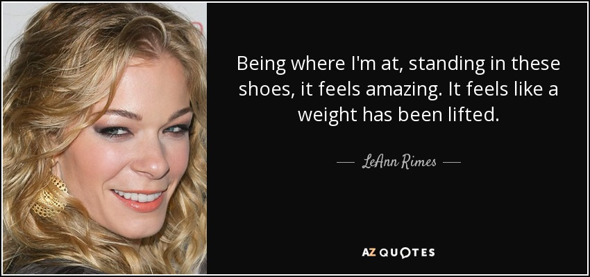 Being where I'm at, standing in these shoes, it feels amazing. It feels like a weight has been lifted. - LeAnn Rimes