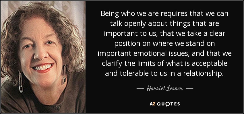 Being who we are requires that we can talk openly about things that are important to us, that we take a clear position on where we stand on important emotional issues, and that we clarify the limits of what is acceptable and tolerable to us in a relationship. - Harriet Lerner