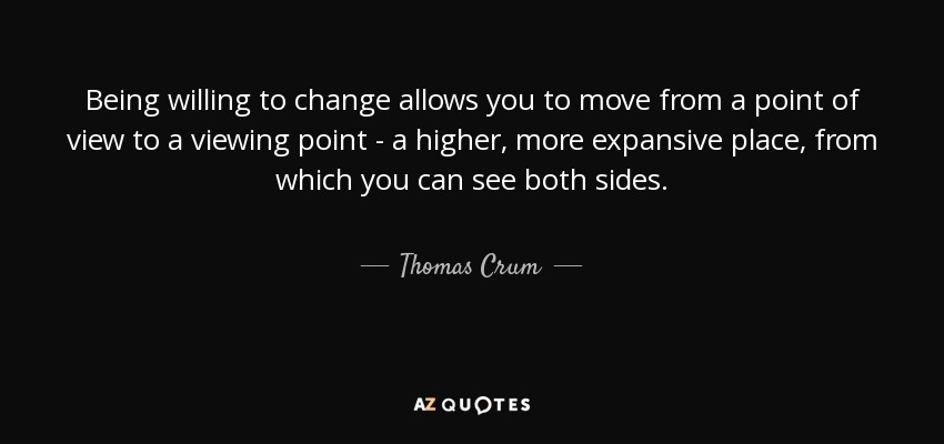 Being willing to change allows you to move from a point of view to a viewing point - a higher, more expansive place, from which you can see both sides. - Thomas Crum