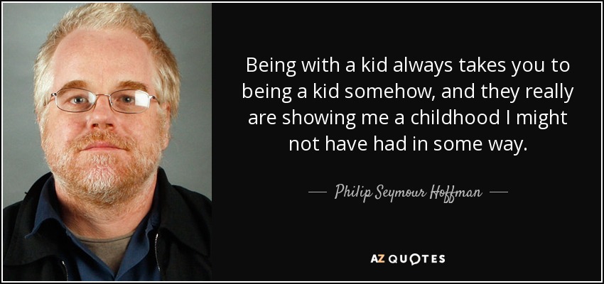 Being with a kid always takes you to being a kid somehow, and they really are showing me a childhood I might not have had in some way. - Philip Seymour Hoffman
