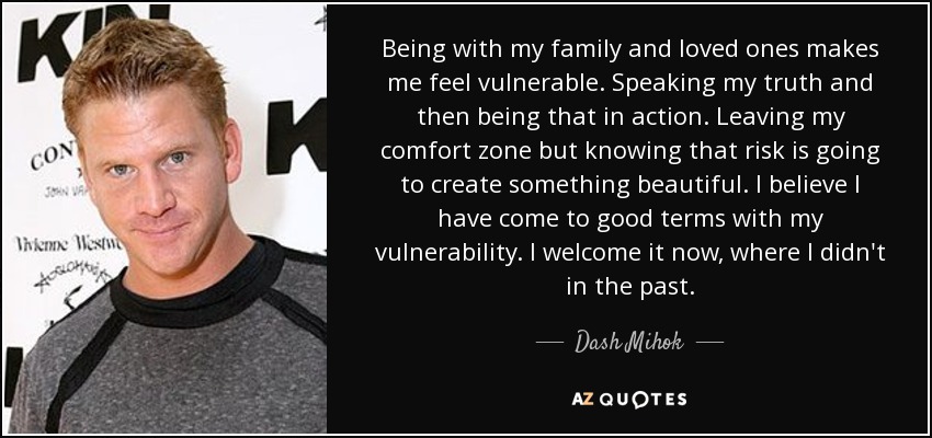 Being with my family and loved ones makes me feel vulnerable. Speaking my truth and then being that in action. Leaving my comfort zone but knowing that risk is going to create something beautiful. I believe I have come to good terms with my vulnerability. I welcome it now, where I didn't in the past. - Dash Mihok
