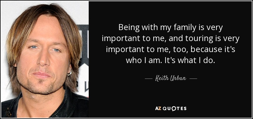 Being with my family is very important to me, and touring is very important to me, too, because it's who I am. It's what I do. - Keith Urban