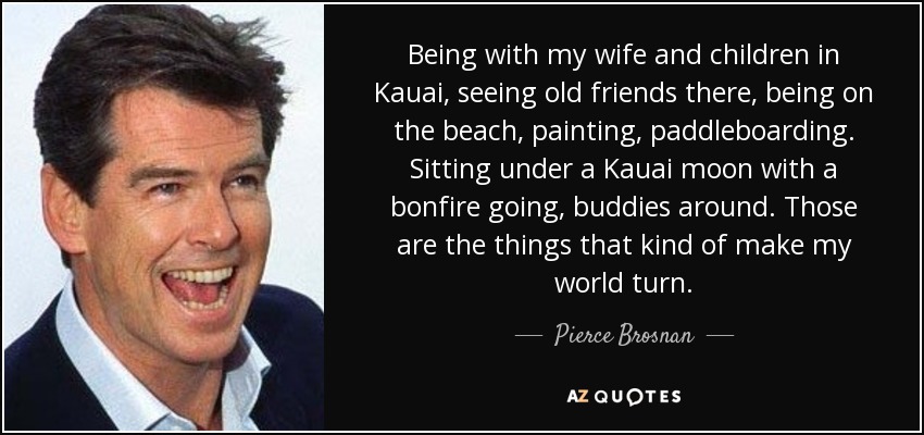 Being with my wife and children in Kauai, seeing old friends there, being on the beach, painting, paddleboarding. Sitting under a Kauai moon with a bonfire going, buddies around. Those are the things that kind of make my world turn. - Pierce Brosnan