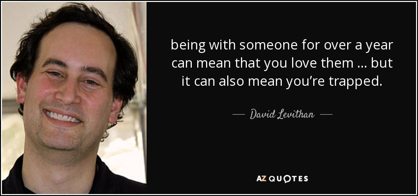 being with someone for over a year can mean that you love them … but it can also mean you’re trapped. - David Levithan