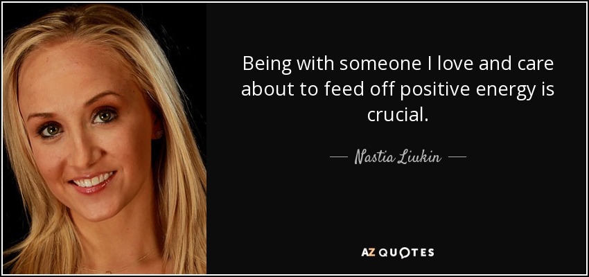 Being with someone I love and care about to feed off positive energy is crucial. - Nastia Liukin