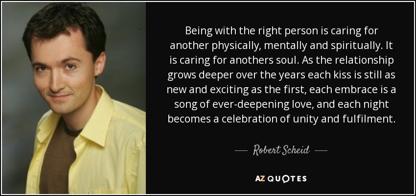 Being with the right person is caring for another physically, mentally and spiritually. It is caring for anothers soul. As the relationship grows deeper over the years each kiss is still as new and exciting as the first, each embrace is a song of ever-deepening love, and each night becomes a celebration of unity and fulfilment. - Robert Scheid