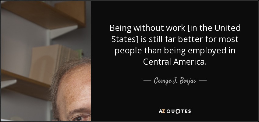 Being without work [in the United States] is still far better for most people than being employed in Central America. - George J. Borjas