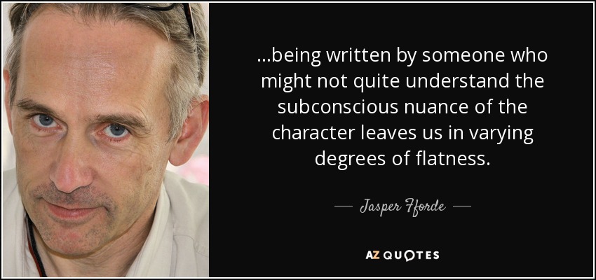 ...being written by someone who might not quite understand the subconscious nuance of the character leaves us in varying degrees of flatness. - Jasper Fforde
