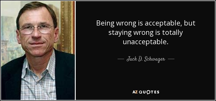 Being wrong is acceptable, but staying wrong is totally unacceptable. - Jack D. Schwager