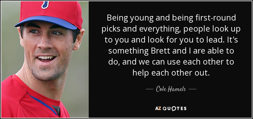 Being young and being first-round picks and everything, people look up to you and look for you to lead. It's something Brett and I are able to do, and we can use each other to help each other out. - Cole Hamels