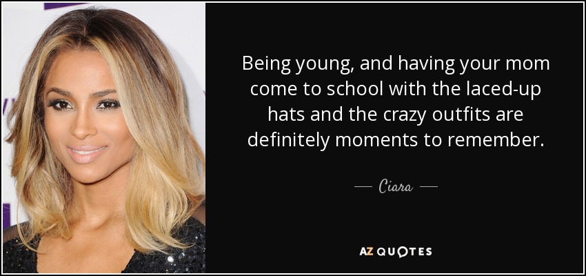 Being young, and having your mom come to school with the laced-up hats and the crazy outfits are definitely moments to remember. - Ciara