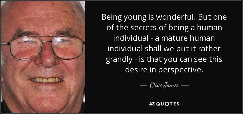 Being young is wonderful. But one of the secrets of being a human individual - a mature human individual shall we put it rather grandly - is that you can see this desire in perspective. - Clive James