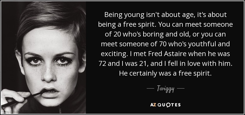 Being young isn't about age, it's about being a free spirit. You can meet someone of 20 who's boring and old, or you can meet someone of 70 who's youthful and exciting. I met Fred Astaire when he was 72 and I was 21, and I fell in love with him. He certainly was a free spirit. - Twiggy