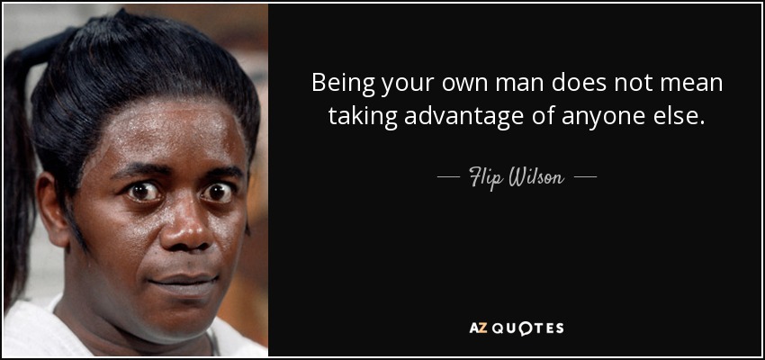 Being your own man does not mean taking advantage of anyone else. - Flip Wilson