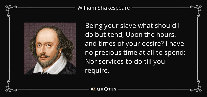 Being your slave what should I do but tend, Upon the hours, and times of your desire? I have no precious time at all to spend; Nor services to do till you require. - William Shakespeare