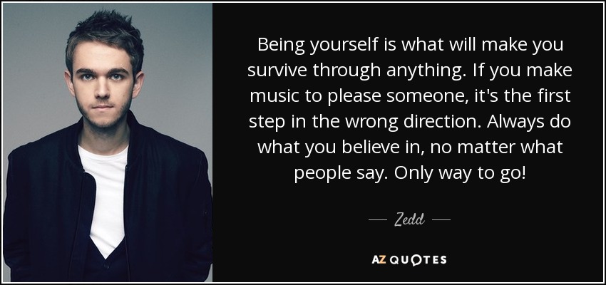 Being yourself is what will make you survive through anything. If you make music to please someone, it's the first step in the wrong direction. Always do what you believe in, no matter what people say. Only way to go! - Zedd