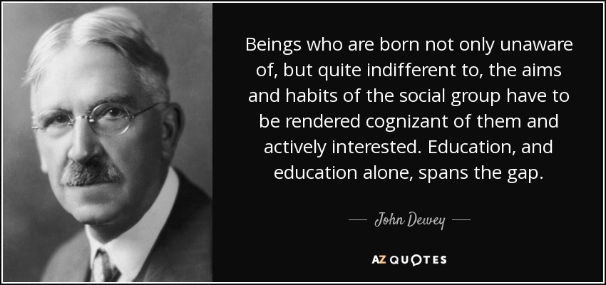 Beings who are born not only unaware of, but quite indifferent to, the aims and habits of the social group have to be rendered cognizant of them and actively interested. Education, and education alone, spans the gap. - John Dewey