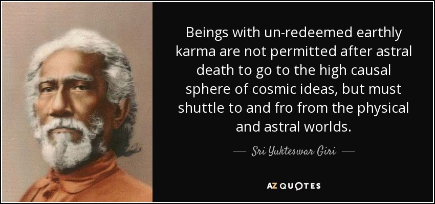 Beings with un-redeemed earthly karma are not permitted after astral death to go to the high causal sphere of cosmic ideas , but must shuttle to and fro from the physical and astral worlds. - Sri Yukteswar Giri