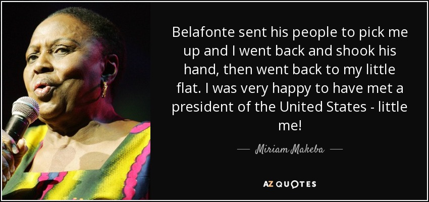 Belafonte sent his people to pick me up and I went back and shook his hand, then went back to my little flat. I was very happy to have met a president of the United States - little me! - Miriam Makeba