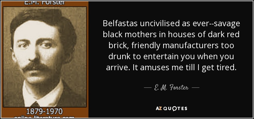 Belfastas uncivilised as ever--savage black mothers in houses of dark red brick, friendly manufacturers too drunk to entertain you when you arrive. It amuses me till I get tired. - E. M. Forster