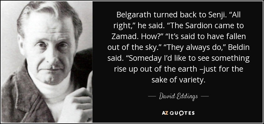 Belgarath turned back to Senji. “All right,” he said. “The Sardion came to Zamad. How?” “It’s said to have fallen out of the sky.” “They always do,” Beldin said. “Someday I’d like to see something rise up out of the earth –just for the sake of variety. - David Eddings