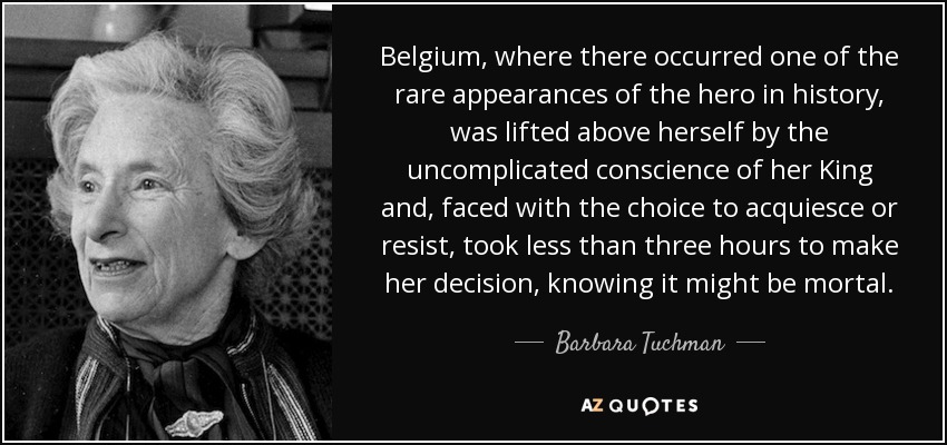 Belgium, where there occurred one of the rare appearances of the hero in history, was lifted above herself by the uncomplicated conscience of her King and, faced with the choice to acquiesce or resist, took less than three hours to make her decision, knowing it might be mortal. - Barbara Tuchman