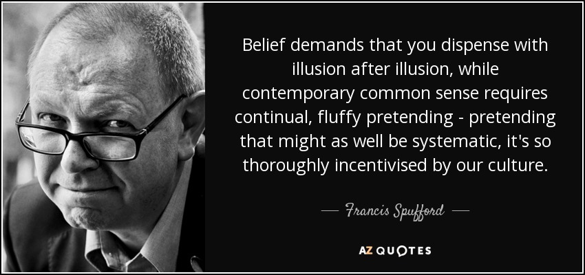 Belief demands that you dispense with illusion after illusion, while contemporary common sense requires continual, fluffy pretending - pretending that might as well be systematic, it's so thoroughly incentivised by our culture. - Francis Spufford