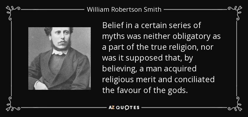 Belief in a certain series of myths was neither obligatory as a part of the true religion, nor was it supposed that, by believing, a man acquired religious merit and conciliated the favour of the gods. - William Robertson Smith