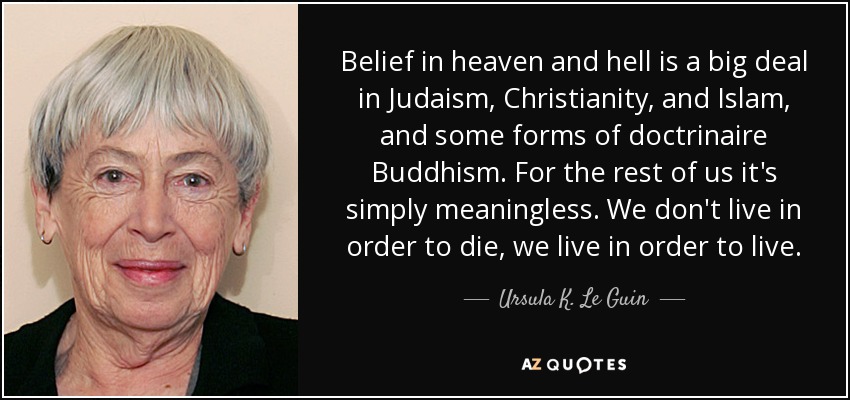 Belief in heaven and hell is a big deal in Judaism, Christianity, and Islam, and some forms of doctrinaire Buddhism. For the rest of us it's simply meaningless. We don't live in order to die, we live in order to live. - Ursula K. Le Guin