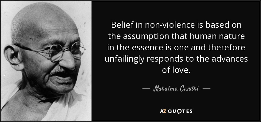 Belief in non-violence is based on the assumption that human nature in the essence is one and therefore unfailingly responds to the advances of love. - Mahatma Gandhi