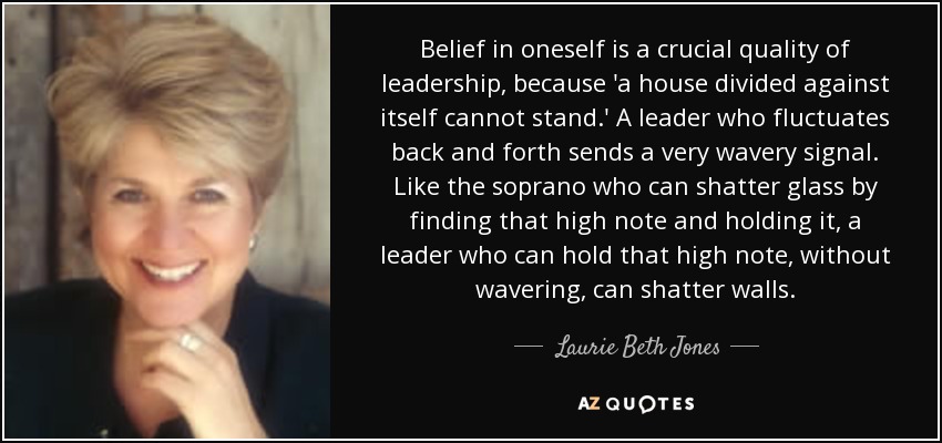 Belief in oneself is a crucial quality of leadership, because 'a house divided against itself cannot stand.' A leader who fluctuates back and forth sends a very wavery signal. Like the soprano who can shatter glass by finding that high note and holding it, a leader who can hold that high note, without wavering, can shatter walls. - Laurie Beth Jones