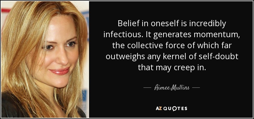 Belief in oneself is incredibly infectious. It generates momentum, the collective force of which far outweighs any kernel of self-doubt that may creep in. - Aimee Mullins