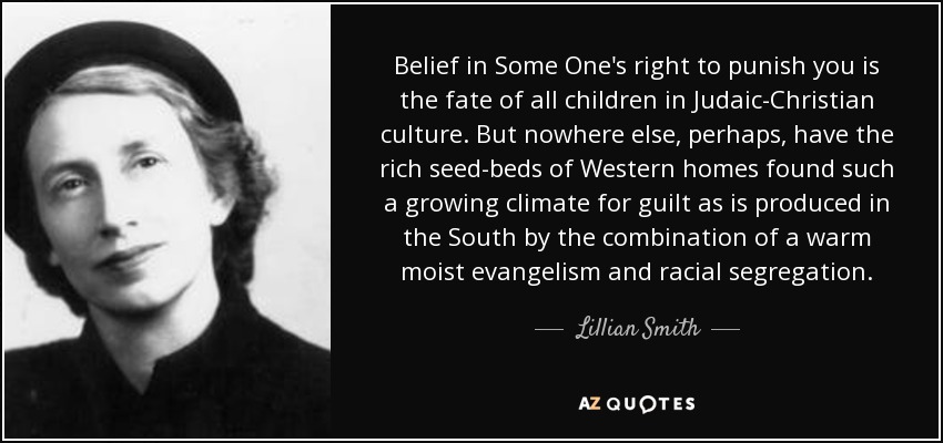 Belief in Some One's right to punish you is the fate of all children in Judaic-Christian culture. But nowhere else, perhaps, have the rich seed-beds of Western homes found such a growing climate for guilt as is produced in the South by the combination of a warm moist evangelism and racial segregation. - Lillian Smith
