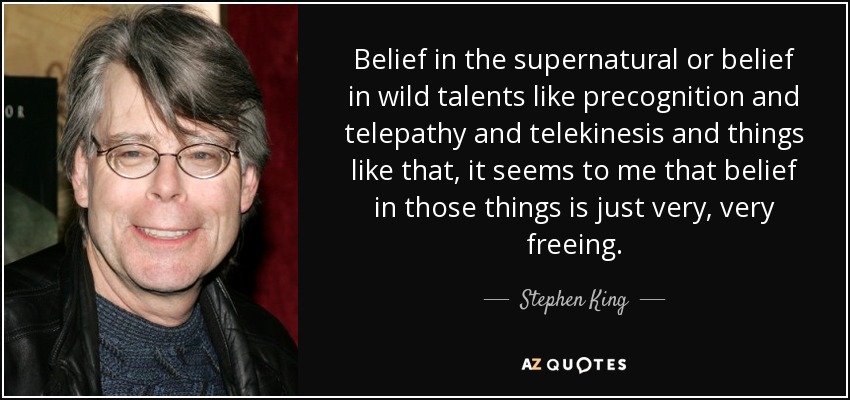 Belief in the supernatural or belief in wild talents like precognition and telepathy and telekinesis and things like that, it seems to me that belief in those things is just very, very freeing. - Stephen King
