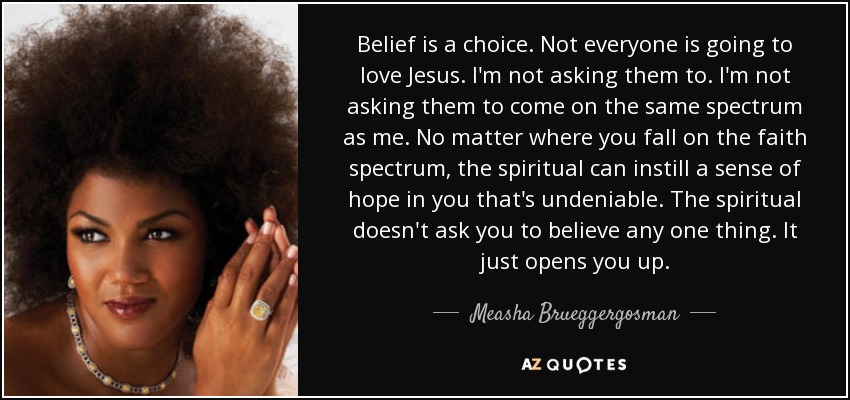 Belief is a choice. Not everyone is going to love Jesus. I'm not asking them to. I'm not asking them to come on the same spectrum as me. No matter where you fall on the faith spectrum, the spiritual can instill a sense of hope in you that's undeniable. The spiritual doesn't ask you to believe any one thing. It just opens you up. - Measha Brueggergosman