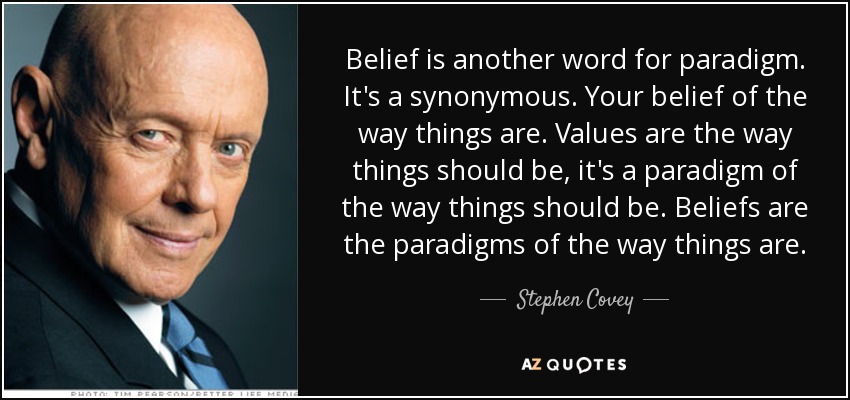 Belief is another word for paradigm. It's a synonymous. Your belief of the way things are. Values are the way things should be, it's a paradigm of the way things should be. Beliefs are the paradigms of the way things are. - Stephen Covey